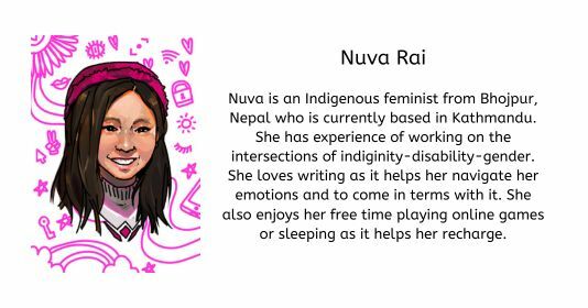 Nuva Rai  Nuva is an Indigenous feminist from Bhojpur, Nepal who is currently based in Kathmandu. She has experience of working on the intersections of indiginity-disability-gender. She loves writing as it helps her navigate her emotions and to come in terms with it. She also enjoys her free time playing online games or sleeping as it helps her recharge.