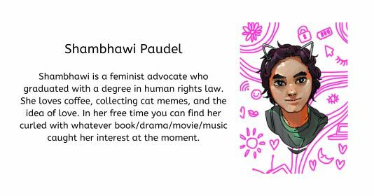 Shambhawi Paudel  Shambhawi is a feminist advocate who graduated with a degree in human rights law. She loves coffee, collecting cat memes, and the idea of love. In her free time you can find her curled with whatever book/drama/movie/music caught her interest at the moment.