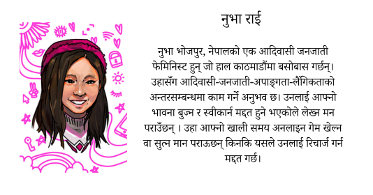 Nuva Rai  Nuva is an Indigenous feminist from Bhojpur, Nepal who is currently based in Kathmandu. She has experience of working on the intersections of indiginity-disability-gender. She loves writing as it helps her navigate her emotions and to come in terms with it. She also enjoys her free time playing online games or sleeping as it helps her recharge.