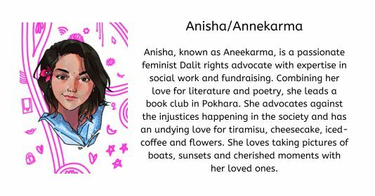 Anisha/Annekarma  Anisha, known as Aneekarma, is a passionate feminist Dalit rights advocate with expertise in social work and fundraising. Combining her love for literature and poetry, she leads a book club in Pokhara. She advocates against the injustices happening in the society and has an undying love for tiramisu, cheesecake, iced-coffee and flowers. She loves taking pictures of boats, sunsets and cherished moments with her loved ones.